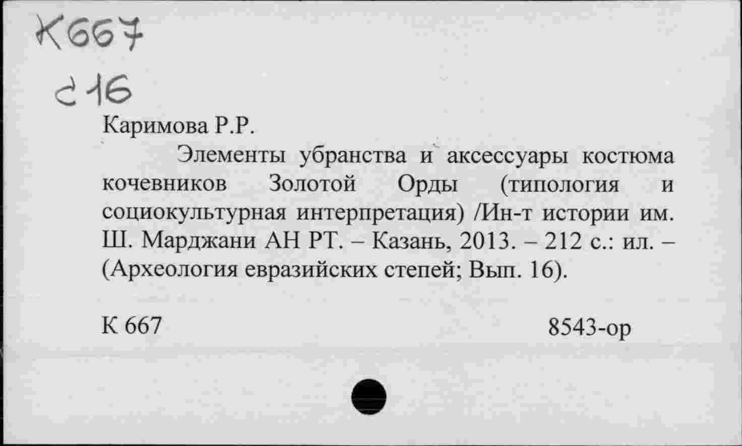 ﻿Кбб?
d H 6
Каримова P.P.
Элементы убранства и аксессуары костюма кочевников Золотой Орды (типология и социокультурная интерпретация) /Ин-т истории им. Ш. Марджани АН РТ. - Казань, 2013. - 212 с.: ил. -(Археология евразийских степей; Вып. 16).
К 667
8543-ор